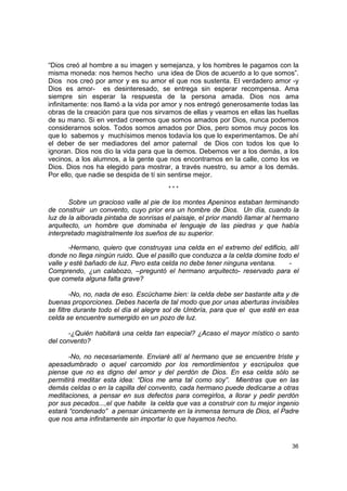 “Dios creó al hombre a su imagen y semejanza, y los hombres le pagamos con la
misma moneda: nos hemos hecho una idea de Dios de acuerdo a lo que somos”.
Dios nos creó por amor y es su amor el que nos sustenta. El verdadero amor -y
Dios es amor- es desinteresado, se entrega sin esperar recompensa. Ama
siempre sin esperar la respuesta de la persona amada. Dios nos ama
infinitamente: nos llamó a la vida por amor y nos entregó generosamente todas las
obras de la creación para que nos sirvamos de ellas y veamos en ellas las huellas
de su mano. Si en verdad creemos que somos amados por Dios, nunca podemos
considerarnos solos. Todos somos amados por Dios, pero somos muy pocos los
que lo sabemos y muchísimos menos todavía los que lo experimentamos. De ahí
el deber de ser mediadores del amor paternal de Dios con todos los que lo
ignoran. Dios nos dio la vida para que la demos. Debemos ver a los demás, a los
vecinos, a los alumnos, a la gente que nos encontramos en la calle, como los ve
Dios. Dios nos ha elegido para mostrar, a través nuestro, su amor a los demás.
Por ello, que nadie se despida de tí sin sentirse mejor.
                                       ***

       Sobre un gracioso valle al pie de los montes Apeninos estaban terminando
de construir un convento, cuyo prior era un hombre de Dios. Un día, cuando la
luz de la alborada pintaba de sonrisas el paisaje, el prior mandó llamar al hermano
arquitecto, un hombre que dominaba el lenguaje de las piedras y que había
interpretado magistralmente los sueños de su superior.

       -Hermano, quiero que construyas una celda en el extremo del edificio, allí
donde no llega ningún ruido. Que el pasillo que conduzca a la celda domine todo el
valle y esté bañado de luz. Pero esta celda no debe tener ninguna ventana.    -
Comprendo, ¿un calabozo, –preguntó el hermano arquitecto- reservado para el
que cometa alguna falta grave?

        -No, no, nada de eso. Escúchame bien: la celda debe ser bastante alta y de
buenas proporciones. Debes hacerla de tal modo que por unas aberturas invisibles
se filtre durante todo el día el alegre sol de Umbría, para que el que esté en esa
celda se encuentre sumergido en un pozo de luz.

       -¿Quién habitará una celda tan especial? ¿Acaso el mayor místico o santo
del convento?

       -No, no necesariamente. Enviaré allí al hermano que se encuentre triste y
apesadumbrado o aquel carcomido por los remordimientos y escrúpulos que
piense que no es digno del amor y del perdón de Dios. En esa celda sólo se
permitirá meditar esta idea: “Dios me ama tal como soy”. Mientras que en las
demás celdas o en la capilla del convento, cada hermano puede dedicarse a otras
meditaciones, a pensar en sus defectos para corregirlos, a llorar y pedir perdón
por sus pecados...,el que habite la celda que vas a construir con tu mejor ingenio
estará “condenado” a pensar únicamente en la inmensa ternura de Dios, el Padre
que nos ama infinitamente sin importar lo que hayamos hecho.


                                                                                36
 