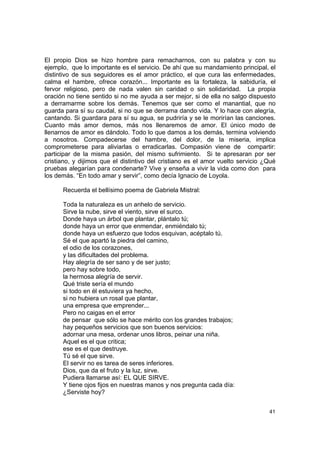 El propio Dios se hizo hombre para remacharnos, con su palabra y con su
ejemplo, que lo importante es el servicio. De ahí que su mandamiento principal, el
distintivo de sus seguidores es el amor práctico, el que cura las enfermedades,
calma el hambre, ofrece corazón... Importante es la fortaleza, la sabiduría, el
fervor religioso, pero de nada valen sin caridad o sin solidaridad. La propia
oración no tiene sentido si no me ayuda a ser mejor, si de ella no salgo dispuesto
a derramarme sobre los demás. Tenemos que ser como el manantial, que no
guarda para sí su caudal, si no que se derrama dando vida. Y lo hace con alegría,
cantando. Si guardara para sí su agua, se pudriría y se le morirían las canciones.
Cuanto más amor demos, más nos llenaremos de amor. El único modo de
llenarnos de amor es dándolo. Todo lo que damos a los demás, termina volviendo
a nosotros. Compadecerse del hambre, del dolor, de la miseria, implica
comprometerse para aliviarlas o erradicarlas. Compasión viene de compartir:
participar de la misma pasión, del mismo sufrimiento. Si te apresaran por ser
cristiano, y dijimos que el distintivo del cristiano es el amor vuelto servicio ¿Qué
pruebas alegarían para condenarte? Vive y enseña a vivir la vida como don para
los demás. “En todo amar y servir”, como decía Ignacio de Loyola.

      Recuerda el bellísimo poema de Gabriela Mistral:

      Toda la naturaleza es un anhelo de servicio.
      Sirve la nube, sirve el viento, sirve el surco.
      Donde haya un árbol que plantar, plántalo tú;
      donde haya un error que enmendar, enmiéndalo tú;
      donde haya un esfuerzo que todos esquivan, acéptalo tú.
      Sé el que apartó la piedra del camino,
      el odio de los corazones,
      y las dificultades del problema.
      Hay alegría de ser sano y de ser justo;
      pero hay sobre todo,
      la hermosa alegría de servir.
      Qué triste sería el mundo
      si todo en él estuviera ya hecho,
      si no hubiera un rosal que plantar,
      una empresa que emprender...
      Pero no caigas en el error
      de pensar que sólo se hace mérito con los grandes trabajos;
      hay pequeños servicios que son buenos servicios:
      adornar una mesa, ordenar unos libros, peinar una niña.
      Aquel es el que critica;
      ese es el que destruye.
      Tú sé el que sirve.
      El servir no es tarea de seres inferiores.
      Dios, que da el fruto y la luz, sirve.
      Pudiera llamarse así: EL QUE SIRVE.
      Y tiene ojos fijos en nuestras manos y nos pregunta cada día:
      ¿Serviste hoy?


                                                                                 41
 