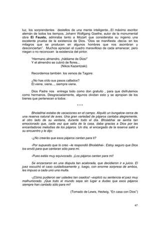 luz, los sorprendentes destellos de una mente inteligente...El máximo escritor
alemán de todos los tiempos, Johann Wolfgang Goethe, autor de la monumental
obra El Fausto, admiraba tanto a Mozart que consideraba su ingenio una
excelente prueba de la existencia de Dios. “Dios se manifiesta -decía- en los
milagros que se producen en algunos hombres que nos asombran y
desconciertan”. Muchos aprecian el cuadro maravilloso de cada amanecer, pero
niegan o no reconocen la existencia del pintor.

      “Hermano almendro, ¡háblame de Dios!”
      Y el almendro se cubrió de flores...
                          (Nikos Kazantzaki)

      Recordemos también los versos de Tagore:

      ¿No has oído sus pasos callados?
      El viene, viene..., siempre viene.

      Dios Padre nos entrega todo como don gratuito , para que disfrutemos
como hermanos. Desgraciadamente, algunos olvidan esto y se apropian de los
bienes que pertenecen a todos:

                                      ***

       Bholabhai estaba de vacaciones en el campo. Alquiló un bungalow cerca de
una reserva natural de aves. Una gran variedad de pájaros cantaba alegremente,
al otro lado de su ventana, durante todo el día. Bholabhai se sentía tan
emocionado que, cada vez que salía de la casa, daba gracias a Dios por las
encantadoras melodías de los pájaros. Un día, el encargado de la reserva salió a
su encuentro y le dijo:

      -¿No creerás que esos pájaros cantan para ti?

       -Por supuesto que lo creo –le respondió Bholabhai-. Estoy seguro que Dios
los envió para que cantaran sólo para mí.

      -Pues estás muy equivocado. ¡Los pájaros cantan para mí!

       Se enzarzaron en una disputa tan acalorada, que decidieron ir a juicio. El
juez escuchó el caso cuidadosamente y, luego, con enorme sorpresa de ambos,
les impuso a cada uno una multa.

      -¡Cómo pudieron ser ustedes tan osados! –explicó su sentencia el juez muy
malhumorado. ¡Que todo el mundo sepa sin lugar a dudas que esos pájaros
siempre han cantado sólo para mí!

                                 (Tomado de Lewis, Hedwig, “En casa con Dios”)



                                                                              47
 