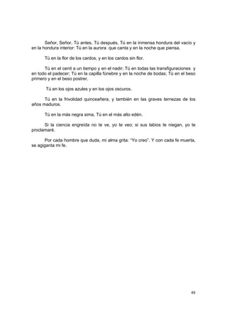 Señor, Señor, Tú antes, Tú después, Tú en la inmensa hondura del vacío y
en la hondura interior: Tú en la aurora que canta y en la noche que piensa.

      Tú en la flor de los cardos, y en los cardos sin flor.

      Tú en el cenit a un tiempo y en el nadir; Tú en todas las transfiguraciones y
en todo el padecer; Tú en la capilla fúnebre y en la noche de bodas; Tú en el beso
primero y en el beso postrer.

       Tú en los ojos azules y en los ojos oscuros.

      Tú en la frivolidad quinceañera, y también en las graves ternezas de los
años maduros.

      Tú en la más negra sima, Tú en el más alto edén.

      Si la ciencia engreída no te ve, yo te veo; si sus labios te niegan, yo te
proclamaré.

       Por cada hombre que duda, mi alma grita: “Yo creo”. Y con cada fe muerta,
se agiganta mi fe.




                                                                                49
 