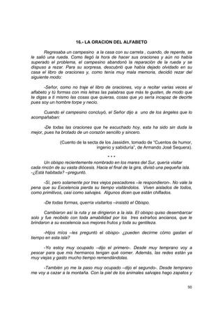 16.- LA ORACION DEL ALFABETO

       Regresaba un campesino a la casa con su carreta , cuando, de repente, se
le salió una rueda. Como llegó la hora de hacer sus oraciones y aún no había
superado el problema, el campesino abandonó la reparación de la rueda y se
dispuso a rezar. Para su sorpresa, descubrió que había dejado olvidado en su
casa el libro de oraciones y, como tenía muy mala memoria, decidió rezar del
siguiente modo:

       -Señor, como no traje el libro de oraciones, voy a recitar varias veces el
alfabeto y tú formas con mis letras las palabras que más te gusten, de modo que
te digas a ti mismo las cosas que quieras, cosas que yo sería incapaz de decirte
pues soy un hombre torpe y necio.

     Cuando el campesino concluyó, el Señor dijo a uno de los ángeles que lo
acompañaban:

       -De todas las oraciones que he escuchado hoy, esta ha sido sin duda la
mejor, pues ha brotado de un corazón sencillo y sincero.

               (Cuento de la secta de los Jassidim, tomado de “Cuentos de humor,
                                  ingenio y sabiduría”, de Armando José Sequera).

                                       ***
       Un obispo recientemente nombrado en los mares del Sur, quería visitar
cada rincón de su vasta diócesis. Hacia el final de la gira, divisó una pequeña isla.
-¿Está habitada? –preguntó.

      -Sí, pero solamente por tres viejos pescadores –le respondieron-. No vale la
pena que su Excelencia pierda su tiempo visitándolos. Viven aislados de todos,
como primitivos, casi como salvajes. Algunos dicen que están chiflados.

      -De todas formas, querría visitarlos –insistió el Obispo.

       Cambiaron así la ruta y se dirigieron a la isla. El obispo quiso desembarcar
solo y fue recibido con toda amabilidad por los tres extraños ancianos, que le
brindaron a su excelencia sus mejores frutos y toda su gentileza.

      -Hijos míos –les preguntó el obispo- ¿pueden decirme cómo gastan el
tiempo en esta isla?

      -Yo estoy muy ocupado –dijo el primero-. Desde muy temprano voy a
pescar para que mis hermanos tengan qué comer. Además, las redes están ya
muy viejas y gasto mucho tiempo remendándolas.

     -También yo me la paso muy ocupado –dijo el segundo-. Desde temprano
me voy a cazar a la montaña. Con la piel de los animales salvajes hago zapatos y


                                                                                   50
 