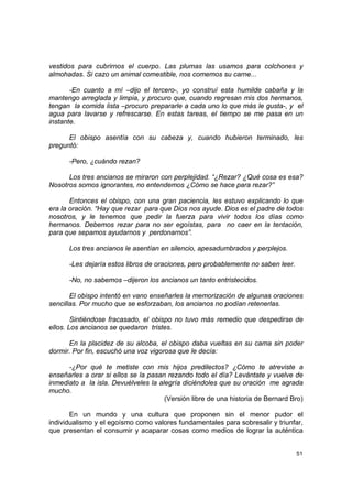 vestidos para cubrirnos el cuerpo. Las plumas las usamos para colchones y
almohadas. Si cazo un animal comestible, nos comemos su carne...

       -En cuanto a mí –dijo el tercero-, yo construí esta humilde cabaña y la
mantengo arreglada y limpia, y procuro que, cuando regresan mis dos hermanos,
tengan la comida lista –procuro prepararle a cada uno lo que más le gusta-, y el
agua para lavarse y refrescarse. En estas tareas, el tiempo se me pasa en un
instante.

      El obispo asentía con su cabeza y, cuando hubieron terminado, les
preguntó:

      -Pero, ¿cuándo rezan?

      Los tres ancianos se miraron con perplejidad. “¿Rezar? ¿Qué cosa es esa?
Nosotros somos ignorantes, no entendemos ¿Cómo se hace para rezar?”

       Entonces el obispo, con una gran paciencia, les estuvo explicando lo que
era la oración. “Hay que rezar para que Dios nos ayude. Dios es el padre de todos
nosotros, y le tenemos que pedir la fuerza para vivir todos los días como
hermanos. Debemos rezar para no ser egoístas, para no caer en la tentación,
para que sepamos ayudarnos y perdonarnos”.

      Los tres ancianos le asentían en silencio, apesadumbrados y perplejos.

      -Les dejaría estos libros de oraciones, pero probablemente no saben leer.

      -No, no sabemos –dijeron los ancianos un tanto entristecidos.

       El obispo intentó en vano enseñarles la memorización de algunas oraciones
sencillas. Por mucho que se esforzaban, los ancianos no podían retenerlas.

        Sintiéndose fracasado, el obispo no tuvo más remedio que despedirse de
ellos. Los ancianos se quedaron tristes.

      En la placidez de su alcoba, el obispo daba vueltas en su cama sin poder
dormir. Por fin, escuchó una voz vigorosa que le decía:

      -¿Por qué te metiste con mis hijos predilectos? ¿Cómo te atreviste a
enseñarles a orar si ellos se la pasan rezando todo el día? Levántate y vuelve de
inmediato a la isla. Devuélveles la alegría diciéndoles que su oración me agrada
mucho.
                                      (Versión libre de una historia de Bernard Bro)

       En un mundo y una cultura que proponen sin el menor pudor el
individualismo y el egoísmo como valores fundamentales para sobresalir y triunfar,
que presentan el consumir y acaparar cosas como medios de lograr la auténtica


                                                                                  51
 