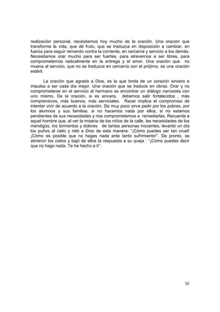 realización personal, necesitamos hoy mucho de la oración. Una oración que
transforme la vida, que dé fruto, que se traduzca en disposición a cambiar, en
fuerza para seguir remando contra la corriente, en cercanía y servicio a los demás.
Necesitamos orar mucho para ser fuertes, para atrevernos a ser libres, para
comprometernos radicalmente en la entrega y el amor. Una oración que no
mueva al servicio, que no se traduzca en cercanía con el prójimo, es una oración
estéril.

       La oración que agrada a Dios, es la que brota de un corazón sincero e
impulsa a ser cada día mejor. Una oración que se traduce en obras. Orar y no
comprometerse en el servicio al hermano es encontrar un diálogo narcisista con
uno mismo. De la oración, si es sincera, debemos salir fortalecidos , más
comprensivos, más buenos, más serviciales. Rezar implica el compromiso de
intentar vivir de acuerdo a la oración. De muy poco sirve pedir por los pobres, por
los alumnos y sus familias, si no hacemos nada por ellos, si no estamos
pendientes de sus necesidades y nos comprometemos a remediarlas. Recuerda a
aquel hombre que, al ver la miseria de los niños de la calle, las necesidades de los
mendigos, los tormentos y dolores de tantas personas inocentes, levantó un día
los puños al cielo y retó a Dios de esta manera: “¡Cómo puedes ser tan cruel!
¡Cómo es posible que no hagas nada ante tanto sufrimiento!”. De pronto, se
abrieron los cielos y bajó de ellos la respuesta a su queja : “¡Cómo puedes decir
que no hago nada. Te he hecho a tí”.




                                                                                 52
 