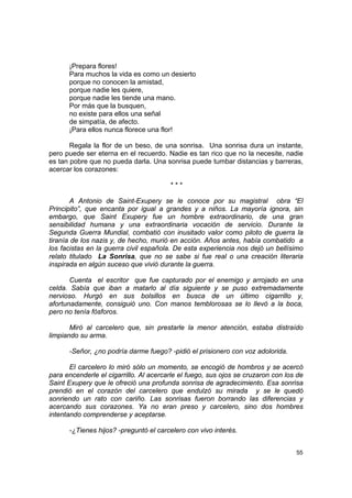 ¡Prepara flores!
      Para muchos la vida es como un desierto
      porque no conocen la amistad,
      porque nadie les quiere,
      porque nadie les tiende una mano.
      Por más que la busquen,
      no existe para ellos una señal
      de simpatía, de afecto.
      ¡Para ellos nunca florece una flor!

       Regala la flor de un beso, de una sonrisa. Una sonrisa dura un instante,
pero puede ser eterna en el recuerdo. Nadie es tan rico que no la necesite, nadie
es tan pobre que no pueda darla. Una sonrisa puede tumbar distancias y barreras,
acercar los corazones:

                                        ***

        A Antonio de Saint-Exupery se le conoce por su magistral obra “El
Principito”, que encanta por igual a grandes y a niños. La mayoría ignora, sin
embargo, que Saint Exupery fue un hombre extraordinario, de una gran
sensibilidad humana y una extraordinaria vocación de servicio. Durante la
Segunda Guerra Mundial, combatió con inusitado valor como piloto de guerra la
tiranía de los nazis y, de hecho, murió en acción. Años antes, había combatido a
los facistas en la guerra civil española. De esta experiencia nos dejó un bellísimo
relato titulado La Sonrisa, que no se sabe si fue real o una creación literaria
inspirada en algún suceso que vivió durante la guerra.

       Cuenta el escritor que fue capturado por el enemigo y arrojado en una
celda. Sabía que iban a matarlo al día siguiente y se puso extremadamente
nervioso. Hurgó en sus bolsillos en busca de un último cigarrillo y,
afortunadamente, consiguió uno. Con manos temblorosas se lo llevó a la boca,
pero no tenía fósforos.

       Miró al carcelero que, sin prestarle la menor atención, estaba distraído
limpiando su arma.

      -Señor, ¿no podría darme fuego? -pidió el prisionero con voz adolorida.

       El carcelero lo miró sólo un momento, se encogió de hombros y se acercó
para encenderle el cigarrillo. Al acercarle el fuego, sus ojos se cruzaron con los de
Saint Exupery que le ofreció una profunda sonrisa de agradecimiento. Esa sonrisa
prendió en el corazón del carcelero que endulzó su mirada y se le quedó
sonriendo un rato con cariño. Las sonrisas fueron borrando las diferencias y
acercando sus corazones. Ya no eran preso y carcelero, sino dos hombres
intentando comprenderse y aceptarse.

      -¿Tienes hijos? -preguntó el carcelero con vivo interés.


                                                                                  55
 