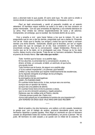 duro y ahorraré todo lo que pueda. El carro será tuyo. Yo sólo seré tu chofer e
iremos donde tú quieras y podrás ver las montañas, los bosques, el mar...

      Paul se bajó emocionado y sentó al pequeño inválido en el asiento
delantero. El hermano mayor eufórico se subió a su lado y los tres iniciaron un
paseo memorable. Con los ojos arrasados de lágrimas y una extraña blandura en
su alma, Paul miraba las vitrinas resplandecientes de luces y de adornos.
Comprendía, sin embargo, que la navidad iba montada dentro de su carro.

     Vive y enseña a vivir para hacer felices a los que te rodean. En vez de
preguntarte qué te van a dar los demás, pregúntate qué vas a darles tú. Proponte
vivir de tal modo que tu familia, tus amigos y todos los que te tratan y conocen
sientan una dicha tenerte. Esfuérzate, desde que te levantas, por ser un regalo
para todos los que te consigas en el día. Que consideren un don haberse
encontrado contigo. Que de tu conversación salgan fortalecidos. Piensa en lo
mucho que se te ha dado, en lo privilegiado que eres. Porque se te ha dado
mucho, debes mucho a los demás. Trata de ser un hermano verdadero. Recuerda
el poema de Amado Nervo Dar vale más que recibir :

      Todo hombre que te busca va a pedirte algo...
      El rico aburrido, la amenidad de tu conversación; el pobre, tu
      dinero; el triste, un consuelo; el débil, un estímulo; el que lucha,
      una ayuda moral.
      Todo hombre que te busca, de seguro va a pedirte algo.
      ¡Y tú te vuelves impaciente!, y tú piensas ¡qué fastidio!
      ¡Infeliz! La ley escondida que reparte misteriosamente las excelencias,
      se ha dignado otorgarte el privilegio de los privilegios,
      el bien de los bienes,
      la prerrogativa de las prerrogativas:
      ¡DAR! ¡TU PUEDES DAR!
      En cuantas horas tiene el día, tú das, aunque sea una sonrisa,
      aunque sea un apretón de manos,
      aunque sea una palabra de aliento.
      En cuantas horas tiene el día te pareces a Jesús,
      que no es sino donación perpetua y regalo perpetuo.
      Debieras caer de rodillas ante el Padre y decirle:
      “¡Gracias porque puedo dar, Padre mío,
      nunca más pasará por mi semblante la sombra de una impaciencia”!
      ¡EN VERDAD OS DIGO QUE VALE MAS DAR QUE RECIBIR!

                                       ***

       Murió el padre y los dos hermanos, uno soltero y el otro casado, heredaron
la granja que, con el trabajo de ambos, producía abundante grano que los
hermanos repartían a partes iguales. Pero llegó un momento en que el hermano
casado se despertaba todas las noches sobresaltado y se ponía a pensar: “No es
justo. Mi hermano no está casado y se queda con la mitad de la cosecha. Yo


                                                                                58
 