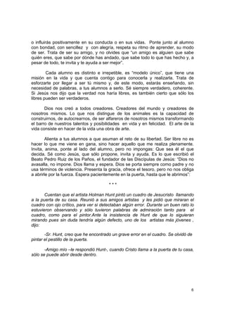 o influirás positivamente en su conducta o en sus vidas. Ponte junto al alumno
con bondad, con sencillez y con alegría, respeta su ritmo de aprender, su modo
de ser. Trata de ser su amigo, y no olvides que “un amigo es alguien que sabe
quién eres, que sabe por dónde has andado, que sabe todo lo que has hecho y, a
pesar de todo, te invita y te ayuda a ser mejor”.

        Cada alumno es distinto e irrepetible, es “modelo único”, que tiene una
misión en la vida y que cuenta contigo para conocerla y realizarla. Trata de
esforzarte por llegar a ser tú mismo y, de este modo, estarás enseñando, sin
necesidad de palabras, a tus alumnos a serlo. Sé siempre verdadero, coherente.
Si Jesús nos dijo que la verdad nos haría libres, es también cierto que sólo los
libres pueden ser verdaderos.

       Dios nos creó a todos creadores. Creadores del mundo y creadores de
nosotros mismos. Lo que nos distingue de los animales es la capacidad de
construirnos, de autocrearnos, de ser alfareros de nosotros mismos transformando
el barro de nuestros talentos y posibilidades en vida y en felicidad. El arte de la
vida consiste en hacer de la vida una obra de arte.

        Alienta a tus alumnos a que asuman el reto de su libertad. Ser libre no es
hacer lo que me viene en gana, sino hacer aquello que me realiza plenamente.
Invita, anima, ponte al lado del alumno, pero no impongas: Que sea él el que
decida. Sé como Jesús, que sólo propone, invita y ayuda. Es lo que escribió el
Beato Pedro Ruiz de los Paños, el fundador de las Discípulas de Jesús: “Dios no
avasalla, no impone. Dios llama y espera. Dios se porta siempre como padre y no
usa términos de violencia. Presenta la gracia, ofrece el tesoro, pero no nos obliga
a abrirle por la fuerza. Espera pacientemente en la puerta, hasta que le abrimos”:

                                       ***

       Cuentan que el artista Holman Hunt pintó un cuadro de Jesucristo llamando
a la puerta de su casa. Reunió a sus amigos artistas y les pidió que miraran el
cuadro con ojo crítico, para ver si detectaban algún error. Durante un buen rato lo
estuvieron observando y sólo tuvieron palabras de admiración tanto para el
cuadro, como para el pintor.Ante la insistencia de Hunt de que lo siguieran
mirando pues sin duda tendría algún defecto, uno de los artistas más jóvenes ,
dijo:

       -Sr. Hunt, creo que he encontrado un grave error en el cuadro. Se olvidó de
pintar el pestillo de la puerta.

       -Amigo mío –le respondió Hunt-, cuando Cristo llama a la puerta de tu casa,
sólo se puede abrir desde dentro.




                                                                                 6
 