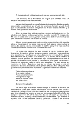 El viejo escudero le miró calmadamente con sus ojos mansos y le dijo:

      -Ten paciencia, no te desesperes, te aseguro que estamos cerca. Un
esfuerzo más y seguro que lo encontramos.

      Mansur siguió subiendo la montaña jadeando improperios. Estaba cansado,
desanimado, convencido de que el viejo era un simple charlatán, y hasta temió
que, en un descuido, le diera un empujón en uno de esos parajes indómitos y lo
matara para apoderarse de su bolsa.

      -Eres un pobre viejo, idiota y mentiroso –empezó a ofenderle con ira-. No
sé cómo pude dejarme embaucar por un loco charlatán como tú. Yo no sigo más.
Me voy. Tú verás cómo vuelves, porque yo no pienso darte ni un mendrugo de
pan. Me importa un comino si te mueres de hambre.

       Mansur empezó a descender de la montaña vomitando cólera. No entendía
cómo se había fiado de ese pobre viejo que, sin duda alguna, estaba mal de la
cabeza. De repente, vio una sombra sobre él, alzó los ojos y vio al viejo escudero
volando plácidamente sobre él en el azul infinito del cielo.

       Las cosas que merecen la pena cuestan. A veces, queremos volar,
levantarnos de nuestras rutinas, procurar metas de excelencia, pero desistimos
ante los esfuerzos y sacrificios que exigen. Los grandes hombres , todos los que
han sobresalido en lo político, en lo científico, en lo cultural, en la santidad, lo
hicieron porque quisieron con radicalidad algo y comprometieron sus vidas a
lograrlo, sin importar lo que costara, ni los esfuerzos y sacrificios que implicara.
Nosotros no queremos nada en serio, con radicalidad. Por eso, somos tan
mediocres en todo. Querríamos que se nos dieran las cosas , pero sin
esforzarnos de veras. Desistimos ante la primera dificultad. Nos falta garra. Nos
gustaría volar, pero no estamos dispuestos a jugarnos la vida en esta empresa.

      Todos quieren apoderarse
      de la espiga madura.
      Pocos quieren enterrarse
      como grano de trigo
      donde se forma el futuro
      “sin saber cómo”.

      (Benjamín González B.)

       La cultura light de nuestros tiempos rehuye el sacrificio, el esfuerzo, ell
vencimiento y ofrece a los jóvenes las promesas de una plenitud vana y hueca,
mediante la satisfacción de todos sus caprichos, que renueva permanentemente
para tener atrapado su corazón y para que permanezca inalterable el afán de
comprar y consumir. De ahí la necesidad de una educación que se oriente a
formar la voluntad, el coraje, la responsabilidad, la constancia , que combata el
egoísmo, que cincele corazones fuertes y generosos. Querer a los alumnos


                                                                                 61
 
