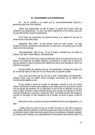 21.- VALORAMOS LAS APARIENCIAS

      Un rey le contaba a un sabio sufí lo extraordinariamente buenos y
generosos que eran sus súbditos.

       -Estás muy equivocado –le dijo el sabio-. La gente de tu reino actúa de
acuerdo a las apariencias. Le dan muy poca importancia a los hechos, que son
los que demuestran espíritus grandiosos.

       Al oir esto, los cortesanos se pusieron bravos y le rogaron al rey que no
hiciera caso a ese falso sabio.

       -Majestad, ellos dirán lo que quieran, pero en este mundo vil, todo
funciona al revés: la persona más preciosa no vale nada, y la persona que no vale
nada es la más preciosa.

      -Demuéstramelo –dijo el rey-. Si no lo haces, mandaré que te corten la
cabeza por decir cosas falsas y descabelladas.

      El sabio sufí invitó al rey a que se disfrazara como una persona común y así
dieran una vuelta por la ciudad. Llegaron al mercado y el sabio sufí le insinuó al
rey que pidiera un kilo de cerezas que habrían de servir para salvarle la vida a un
enfermo muy grave.

        Fueron inútiles las súplicas del rey. El comerciante, cansado de argüir con
él, lo botó del lugar y le dijo que si no se iba pronto, lo sacaría a palos.

       -Las cosas que tiene que oir uno en la vida –mascullaba el comerciante-.
¿Acaso tengo cara de idiota? Estos mendigos miserables ya no saben qué
inventar para engañar a uno.

       El rey estaba a punto de revelar su identidad, cuando el sufí se lo llevó
afuera. Caminaron un buen rato y llegaron a las orillas de un río que corría crecido
con las aguas del deshielo. En un descuido, el sufí le dio un empujón al rey que
cayó al agua. Empezó a gritar pidiendo ayuda, pero aunque se acercaron muchos
curiosos atraídos por sus gritos, nadie hizo nada. Ya estaba a punto de ahogarse,
cuando un mendigo, el más harapiento de la ciudad, se lanzó al agua y salvó al
rey.

        Entonces el sufí se acercó al rey que temblaba de frío y de indignación, y le
dijo:

      -¿Viste cómo era cierto lo que yo te dije? Cuando tú, que eres la persona
más valiosa del reino pediste un kilo de cerezas para salvar la vida de un enfermo,
no obtuviste nada y hasta estuviste a punto de que te partieran la cabeza a golpes.
En cambio este mendigo, que supuestamente es la persona que menos vale en tu



                                                                                  63
 