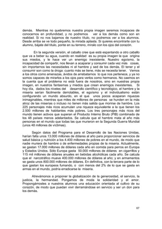 demás. Mientras no quebremos nuestra propia imagen seremos incapaces de
conocernos en profundidad, y no podremos            ver a los demás como son en
realidad. Si no nos bajamos de nuestro título, no podremos ver a los alumnos.
Desde arriba se ve todo pequeño, la mirada aplasta. Si quieres encontrarte con tu
alumno, bájate del título, ponte en su terreno, míralo con los ojos del corazón.

         En la segunda versión, el caballo cree que está espantando a otro caballo
que va a beber su agua, cuando en realidad es su propia imagen la que origina
sus miedos, y le hace ver un enemigo inexistente. Nuestro egoísmo, la
incapacidad de compartir, nos llevan a acaparar y consumir cada vez más cosas,
sin importarnos las necesidades ni el hambre y sed de los demás. El tener y el
consumir son como la droga: cuanto más se tiene, más se necesita tener. Vemos
a los otros como amenazas, ávidos de arrebatarnos lo que nos pertenece, y ya no
somos capaces de mirarlos a los ojos para verlos como hermanos. No caemos en
la cuenta que el problema no está fuera de nosotros, sino en nuestras propia
imagen, en nuestros fantasmas y miedos que crean enemigos inexistentes. Si
hoy día, dados los niveles del desarrollo científico y tecnológico, el hambre y la
miseria serían fácilmente derrotables, el egoísmo y el individualismo están
configurando un mundo absurdo, en el que unos pocos acaparan riquezas
inimaginables, mientras que miles de millones de personas se hunden en la más
atroz de las miserias o incluso no tienen más salida que morirse de hambre. Los
225 personajes más ricos acumulan una riqueza equivalente a la que tienen los
2.500 millones de habitantes más pobres. Los tres personajes más ricos del
mundo tienen activos que superan el Producto Interno Bruto (PIB) combinado de
los 48 países menos adelantados. Se calcula que el hambre mata al año más
personas en el mundo que todas las que murieron en la Segunda Guerra Mundial
(unos 48 millones de víctimas).

      Según datos del Programa para el Desarrollo de las Naciones Unidas,
harían falta unos 13.000 millones de dólares al año para proporcionar servicios de
salud básica y nutrición a los 4.400 millones de pobres en el mundo, de modo que
nadie muriera de hambre o de enfermedades propias de la miseria. Actualmente,
se gastan 17.000 millones de dólares cada año en comida para perros en Europa
y Estados Unidos. Sólo Europa gasta 50.000 millones de dólares en cigarrillos y
115 mil millones de dólares anuales en bebidas alcohólicas cada año. Se calcula
que el narcotráfico mueve 400.000 millones de dólares al año; y en armamentos
se gasta unos 800.000 millones de dólares. En definitiva, con la tercera parte de lo
que gastan los europeos fumando, o con menos del 2% de lo que se gasta en
armas en el mundo, podría erradicarse la miseria.

        Atrevámonos a proponer la globalización de la generosidad, el servicio, la
justicia, la hermandad. Pongamos de moda la solidaridad y el amor.
Propongámosles a nuestros alumnos una educación orientada al cultivo de su
corazón, de modo que puedan vivir derramándose en servicio y ser un don para
los demás.




                                                                                 67
 