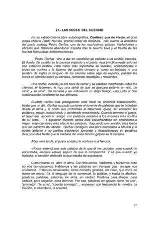 27.- LAS VOCES DEL SILENCIO

      En su extraordinaria obra autobiográfica, Confieso que he vivido, el gran
poeta chileno Pablo Neruda, premio nóbel de literatura, nos cuenta la anécdota
del poeta andaluz Pedro Garfias, uno de los muchísimos artistas, intelectuales y
obreros que debieron abandonar España tras la Guerra Civil y el triunfo de las
fuerzas franquistas antidemocráticas.

         Pedro Garfias vino a dar en condición de exiliado a un castillo escocés.
El dueño del castillo se la pasaba viajando y el poeta vivía prácticamente solo en
ese inmenso castillo. Para hacer más soportable su soledad, acostumbraba ir
todas las noches a la taberna del pueblo cercano y, como no hablaba ni una
palabra de inglés ni ninguno de los clientes sabía algo de español, pasaba las
horas en silencio sobre su cerveza, rumiando nostalgias y recuerdos.

       Una noche, cuando ya era hora de cerrar y se estaban marchando todos los
clientes, el tabernero le hizo una señal de que se quedara todavía un rato. Le
sirvió y se sirvió una cerveza y así estuvieron un largo tiempo, uno junto al otro
comunicando hondamente sus silencios.

       Durante varios días prosiguieron este ritual de profunda comunicación,
hasta que un día, Garfias no pudo contener el torrente de palabras que le brotaban
desde el alma y le contó sus problemas al tabernero, quien, sin entender las
palabras, estuvo escuchando y asintiendo emocionado. Cuando terminó el poeta,
el tabernero asomó al amigo con palabras extrañas a los rincones más ocultos
de su alma.     Y siguieron durante varios días escuchándose sin entenderse,o
mejor, entendiéndose más allá de las palabras, fraguando una amistad más fuerte
que las barreras del idioma. Garfias consiguió visa para marcharse a México y la
noche anterior a su partida estuvieron tomando y despidiéndose en palabras
desconocidas hasta que la mañana dio unos tímidos golpes en la ventana.

      Años más tarde, el poeta andaluz le confesaría a Neruda:

      -Nunca entendí una sola palabra de lo que él me contaba, pero cuando lo
escuchaba, siempre estuve seguro de que lo comprendía. Y sé que cuando yo
hablaba, él también entendía lo que trataba de expresarle.

        Comunicarse es abrir el alma. Con frecuencia, hablamos y hablamos pero
no nos comunicamos. Hablamos y las palabras son trampas con las que nos
ocultamos. Palabras devaluadas, como moneda gastada, sin valor, que corre de
mano en mano. Es el lenguaje de lo comercial, lo político, y hasta lo afectivo:
palabras, palabras, palabras, sin alma, sin verdad. Palabras para atrapar, para
seducir, para engañar, para dominar. Por eso, palabras tan graves como “lo juro”,
“prometo”, “te amo”, “cuenta conmigo”..., encierran con frecuencia la mentira, la
traición, el abandono, la soledad.




                                                                               77
 