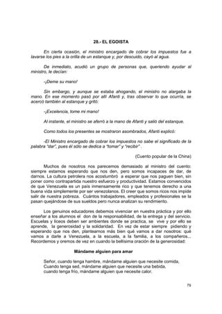 28.- EL EGOISTA

       En cierta ocasión, el ministro encargado de cobrar los impuestos fue a
lavarse los pies a la orilla de un estanque y, por descuido, cayó al agua.

       De inmediato, acudió un grupo de personas que, queriendo ayudar al
ministro, le decían:

      -¡Deme su mano!

      Sin embargo, y aunque se estaba ahogando, el ministro no alargaba la
mano. En ese momento pasó por allí Afanti y, tras observar lo que ocurría, se
acercó también al estanque y gritó:

      -¡Excelencia, tome mi mano!

      Al instante, el ministro se aferró a la mano de Afanti y salió del estanque.

      Como todos los presentes se mostraron asombrados, Afanti explicó:

      -El Ministro encargado de cobrar los impuestos no sabe el significado de la
palabra “dar”, pues él sólo se dedica a “tomar” y “recibir” .

                                                       (Cuento popular de la China)

       Muchos de nosotros nos parecemos demasiado al ministro del cuento:
siempre estamos esperando que nos den, pero somos incapaces de dar, de
darnos. La cultura petrolera nos acostumbró a esperar que nos paguen bien, sin
poner como contrapartida nuestro esfuerzo y productividad. Estamos convencidos
de que Venezuela es un país inmensamente rico y que tenemos derecho a una
buena vida simplemente por ser venezolanos. El creer que somos ricos nos impide
salir de nuestra pobreza. Cuántos trabajadores, empleados y profesionales se la
pasan quejándose de sus sueldos pero nunca analizan su rendimiento.

      Los genuinos educadores debemos vivenciar en nuestra práctica y por ello
enseñar a los alumnos el don de la responsabilidad, de la entrega y del servicio.
Escuelas y liceos deben ser ambientes donde se practica, se vive y por ello se
aprende, la generosidad y la solidaridad. En vez de estar siempre pidiendo y
esperando que nos den, plantearnos más bien qué vamos a dar nosotros: qué
vamos a darle a Venezuela, a la escuela, a la familia, a los compañeros...
Recordemos y oremos de vez en cuando la bellísima oración de la generosidad:

                      Mándame alguien para amar

      Señor, cuando tenga hambre, mándame alguien que necesite comida,
      Cuando tenga sed, mándame alguien que necesite una bebida,
      cuando tenga frío, mándame alguien que necesite calor.


                                                                                     79
 