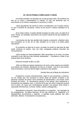 29.- NO ES POSIBLE COMPLACER A TODOS

      Un hombre decidió ir al mercado con su hijo de doce años. Se montaron los
dos en su mula y emprendieron la marcha. Al rato, las personas que se
encontraron en el camino, empezaron a murmurar y a decir:

      -¡Qué abusadores! No tienen la menor consideración con el pobre animal.
Lo van a reventar de cansancio. ¡Cómo se les ocurre ir ambos montados en la
mula!

      Al oír estas críticas, el padre decidió proseguir el viaje a pie y se bajó de la
mula. Pronto, sin embargo, escucharon las nuevas críticas de los que topaban en
su marcha:

      -Los jóvenes de hoy han perdido todo respeto y educación. ¡Habráse visto:
ese muchacho en la flor de la vida montado en la mula y el pobre padre
caminando!

     El muchacho se bajó de la mula y el padre se montó en ella para de este
modo continuar el camino. Una vez más, enseguida pudieron escuchar las
murmuraciones:

      -¡Qué hombre tan desconsiderado!: Bien tranquilazo en la mula y el pobre
muchacho a pie. Mira que hay hombres desalmados.... Consideran y tratan a sus
propios hijos como esclavos.

      Entonces el padre le dijo a su hijo:

      -Sólo nos falta que ambos carguemos a la mula y estoy seguro que también
se burlarían de nosotros. Montemos los dos en la bestia , que es lo que pienso
más conveniente, y que los demás digan y piensen lo que quieran.

                                             (Versión libre de la fábula de Lafontaine)

      Enseñemos a actuar coherentemente, según lo que pensamos y creemos,
sin ser veletas que nos movemos al menor soplo de opinión. Enseñar a ser
personas capaces de actuar como hombres de pensamiento y de pensar como
hombres de acción. Sí, escuchemos siempre a los demás, pero analicemos y
procesemos sus palabras, para ir al fondo de lo que nos dicen y descubrir porqué
nos lo dicen, de modo que mantengamos siempre una postura firme frente a
supuestas informaciones, rumores, modas, valores, propagandas...

       Aprendamos a escuchar, para rechazarlos y no seguirlos, los mensajes de
los propagadores de falsas ilusiones, de los que siembran el desaliento y la
desesperanza. Escuchemos y sigamos a aquellos cuyas palabras dan vida,
estimulan, alientan el entusiasmo y la esperanza...



                                                                                    81
 