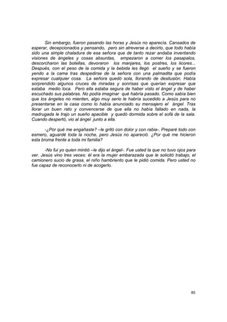 Sin embargo, fueron pasando las horas y Jesús no aparecía. Cansados de
esperar, decepcionados y pensando, pero sin atreverse a decirlo, que todo había
sido una simple chaladura de esa señora que de tanto rezar andaba inventando
visiones de ángeles y cosas absurdas, empezaron a comer los pasapalos,
descorcharon las botellas, devoraron los manjares, los postres, los licores...
Después, con el peso de la comida y la bebida les llegó el sueño y se fueron
yendo a la cama tras despedirse de la señora con una palmadita que podía
expresar cualquier cosa. La señora quedó sola, llorando de desilusión. Había
sorprendido algunos cruces de miradas y sonrisas que querían expresar que
estaba medio loca. Pero ella estaba segura de haber visto el ángel y de haber
escuchado sus palabras. No podía imaginar qué habría pasado. Como sabía bien
que los ángeles no mienten, algo muy serio le habría sucedido a Jesús para no
presentarse en la casa como lo había anunciado su mensajero el ángel. Tras
llorar un buen rato y convencerse de que ella no había fallado en nada, la
madrugada le trajo un sueño apacible y quedó dormida sobre el sofá de la sala.
Cuando despertó, vio al ángel junto a ella.

       -¿Por qué me engañaste? –le gritó con dolor y con rabia-. Preparé todo con
esmero, aguardé toda la noche, pero Jesús no apareció. ¿Por qué me hicieron
esta broma frente a toda mi familia?

       -No fui yo quien mintió –le dijo el ángel-. Fue usted la que no tuvo ojos para
ver. Jesús vino tres veces: él era la mujer embarazada que le solicitó trabajo, el
camionero sucio de grasa, el niño hambriento que le pidió comida. Pero usted no
fue capaz de reconocerlo ni de acogerlo.




                                                                                  85
 