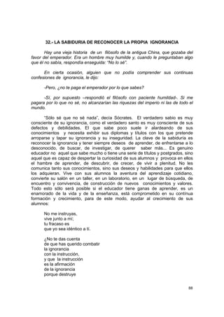 32.- LA SABIDURIA DE RECONOCER LA PROPIA IGNORANCIA

       Hay una vieja historia de un filósofo de la antigua China, que gozaba del
favor del emperador. Era un hombre muy humilde y, cuando le preguntaban algo
que él no sabía, respondía enseguida: “No lo sé”.

      En cierta ocasión, alguien que no podía comprender sus continuas
confesiones de ignorancia, le dijo:

      -Pero, ¿no te paga el emperador por lo que sabes?

      -Sí, por supuesto –respondió el filósofo con paciente humildad-. Si me
pagara por lo que no sé, no alcanzarían las riquezas del imperio ni las de todo el
mundo.

      “Sólo sé que no sé nada”, decía Sócrates. El verdadero sabio es muy
consciente de su ignorancia, como el verdadero santo es muy consciente de sus
defectos y debilidades. El que sabe poco suele ir alardeando de sus
conocimientos y necesita exhibir sus diplomas y títulos con los que pretende
arroparse y tapar su ignorancia y su inseguridad. La clave de la sabiduría es
reconocer la ignorancia y tener siempre deseos de aprender, de enfrentarse a lo
desconocido, de buscar, de investigar, de querer saber más... Es genuino
educador no aquel que sabe mucho o tiene una serie de títulos y postgrados, sino
aquel que es capaz de despertar la curiosidad de sus alumnos y provoca en ellos
el hambre de aprender, de descubrir, de crecer, de vivir a plenitud. No les
comunica tanto sus conocimientos, sino sus deseos y habilidades para que ellos
los adquieran. Vive con sus alumnos la aventura del aprendizaje cotidiano,
convierte su salón en un taller, en un laboratorio, en un lugar de búsqueda, de
encuentro y convivencia, de construcción de nuevos conocimientos y valores.
Todo esto sólo será posible si el educador tiene ganas de aprender, es un
enamorado de la vida y de la enseñanza, está comprometido en su contínua
formación y crecimiento, para de este modo, ayudar al crecimiento de sus
alumnos:

      No me instruyas,
      vive junto a mí;
      tu fracaso es
      que yo sea idéntico a tí.

      ¿No te das cuenta
      de que has querido combatir
      la ignorancia
      con la instrucción,
      y que la instrucción
      es la afirmación
      de la ignorancia
      porque destruye


                                                                               88
 