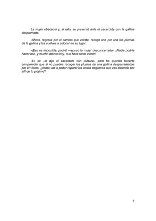 La mujer obedeció y, al rato, se presentó ante el sacerdote con la gallina
desplumada.

       -Ahora, regresa por el camino que viniste, recoge una por una las plumas
de la gallina y las vuelves a colocar en su lugar.

      -¡Eso es imposible, padre! –repuso la mujer desconcertada-. ¡Nadie podría
hacer eso, y mucho menos hoy, que hace tanto viento!

        -Lo sé –le dijo el sacerdote con dulzura-, pero he querido hacerte
comprender que si no puedes recoger las plumas de una gallina desparramadas
por el viento, ¿cómo vas a poder reparar las cosas negativas que vas diciendo por
allí de tu prójimo?




                                                                               9
 