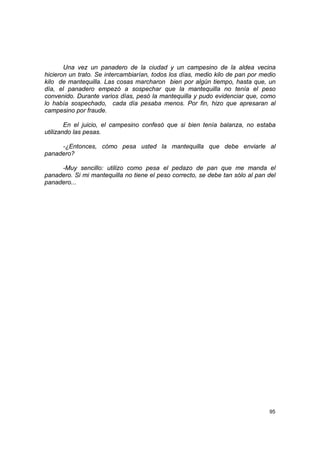 Una vez un panadero de la ciudad y un campesino de la aldea vecina
hicieron un trato. Se intercambiarían, todos los días, medio kilo de pan por medio
kilo de mantequilla. Las cosas marcharon bien por algún tiempo, hasta que, un
día, el panadero empezó a sospechar que la mantequilla no tenía el peso
convenido. Durante varios días, pesó la mantequilla y pudo evidenciar que, como
lo había sospechado, cada día pesaba menos. Por fin, hizo que apresaran al
campesino por fraude.

        En el juicio, el campesino confesó que si bien tenía balanza, no estaba
utilizando las pesas.

     -¿Entonces, cómo pesa usted la mantequilla que debe enviarle al
panadero?

     -Muy sencillo: utilizo como pesa el pedazo de pan que me manda el
panadero. Si mi mantequilla no tiene el peso correcto, se debe tan sólo al pan del
panadero...




                                                                               95
 