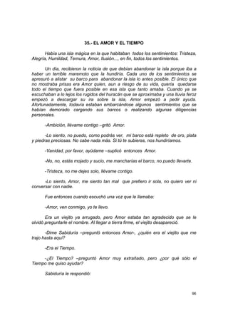 35.- EL AMOR Y EL TIEMPO

       Había una isla mágica en la que habitaban todos los sentimientos: Tristeza,
Alegría, Humildad, Ternura, Amor, Ilusión..., en fin, todos los sentimientos.

       Un día, recibieron la noticia de que debían abandonar la isla porque iba a
haber un terrible maremoto que la hundiría. Cada uno de los sentimientos se
apresuró a alistar su barco para abandonar la isla lo antes posible. El único que
no mostraba prisas era Amor quien, aun a riesgo de su vida, quería quedarse
todo el tiempo que fuera posible en esa isla que tanto amaba. Cuando ya se
escuchaban a lo lejos los rugidos del huracán que se aproximaba y una lluvia feroz
empezó a descargar su ira sobre la isla, Amor empezó a pedir ayuda.
Afortunadamente, todavía estaban embarcándose algunos sentimientos que se
habían demorado cargando sus barcos o realizando algunas diligencias
personales.

      -Ambición, llévame contigo –gritó Amor.

       -Lo siento, no puedo, como podrás ver, mi barco está repleto de oro, plata
y piedras preciosas. No cabe nada más. Si tú te subieras, nos hundiríamos.

      -Vanidad, por favor, ayúdame –suplicó entonces Amor.

      -No, no, estás mojado y sucio, me mancharías el barco, no puedo llevarte.

      -Tristeza, no me dejes solo, llévame contigo.

      -Lo siento, Amor, me siento tan mal que prefiero ir sola, no quiero ver ni
conversar con nadie.

      Fue entonces cuando escuchó una voz que le llamaba:

      -Amor, ven conmigo, yo te llevo.

       Era un viejito ya arrugado, pero Amor estaba tan agradecido que se le
olvidó preguntarle el nombre. Al llegar a tierra firme, el viejito desapareció.

       -Dime Sabiduría –preguntó entonces Amor-, ¿quién era el viejito que me
trajo hasta aquí?

      -Era el Tiempo.

     -¿El Tiempo? –preguntó Amor muy extrañado, pero ¿por qué sólo el
Tiempo me quiso ayudar?

      Sabiduría le respondió:



                                                                               96
 