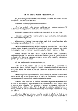 36.- EL SUEÑO DE LOS TRES ARBOLES

      En la cumbre de una montaña, tres arbolitos soñaban lo que les gustaría
ser cuando cuando fueran grandes.

      El primero suspiró y dijo mirando las estrellas:

      -A mí me gustaría estar siempre repleto de oro y piedras preciosas. Yo
seré un baúl donde guardarán los tesoros más preciosos.

      El segundo arbolito miró un arroyo que corría cerca de sus pies y dijo:

      -Yo deseo viajar por los océanos y llevar reyes y ejércitos gloriosos sobre
mí. Seré un barco majestuoso.

     El tercero miró hacia el valle que estaba al pie de la montaña y al ver a los
hombres y mujeres trabajando con esmero, dijo:

      -Yo no quiero alejarme nunca de la cumbre de esta montaña. Quiero crecer
y crecer, hasta convertirme en el árbol más alto del mundo, para que, cuando los
hombres y las mujeres me miren, levanten sus ojos al cielo y piensen en Dios.

       Fueron pasando los años con su carga de lluvias, soles, tormentas y
noches estrelladas. Los pequeños arbolitos soñadores crecieron y se convirtieron
en tres árboles fuertes y vigorosos en cuyas ramas tejían nidos los pájaros más
grandes que surcaban los cielos.

      Un día, subieron a la cumbre tres leñadores.

       -¡Qué árbol tan preciso! -dijo uno de los leñadores, y agarrando con
decisión su hacha brillante, empezó a cortar al primer árbol que temblaba de
emoción al pensar que estaba a punto de convertirse en ese baúl que tanto había
anhelado..

     Mucho le gustó al segundo leñador el otro árbol que, mientras lo derribaban,
pensaba que por fin se convertiría en el barco de un rey muy poderoso que,
montado sobre él, emprendería osados viajes de conquista.

       El tercer árbol sintió que su corazón comenzaba a galopar de dicha cuando
le miró el último leñador. El árbol se irguió consciente de su altura y agitó contra
el cielo su rama más alta. Pero el leñador ni siquiera se detuvo a contemplar la
majestad de su belleza, y dijo: “Para lo que yo lo necesito, cualquier árbol es
bueno para mí”. Y con su hacha plateada en muy poco tiempo acabó con el árbol y
sus sueños.

       El primer árbol se emocionó mucho cuando el leñador lo llevó a una
carpintería. Pronto, sin embargo, le invadió la tristeza. El carpintero lo convirtió en


                                                                                    98
 