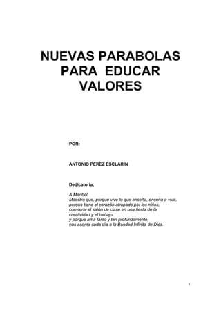 NUEVAS PARABOLAS
  PARA EDUCAR
    VALORES



   POR:



   ANTONIO PÉREZ ESCLARÍN



   Dedicatoria:

   A Maribel,
   Maestra que, porque vive lo que enseña, enseña a vivir,
   porque tiene el corazón atrapado por los niños,
   convierte el salón de clase en una fiesta de la
   creatividad y el trabajo,
   y porque ama tanto y tan profundamente,
   nos asoma cada día a la Bondad Infinita de Dios.




                                                             1
 