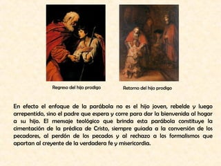 Regreso del hijo prodigo Retorno del hijo prodigo 
En efecto el enfoque de la parábola no es el hijo joven, rebelde y luego 
arrepentido, sino el padre que espera y corre para dar la bienvenida al hogar 
a su hijo. El mensaje teológico que brinda esta parábola constituye la 
cimentación de la prédica de Cristo, siempre guiada a la conversión de los 
pecadores, al perdón de los pecados y al rechazo a los formalismos que 
apartan al creyente de la verdadera fe y misericordia. 
