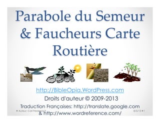 Parabole  du  Semeur  
&  Faucheurs  Carte  
Routière	
http://BibleOpia.WordPress.com
8/5/13 1Auteur: Carl Frederick II
Droits d'auteur © 2009-2013
Traduction Françaises: http://translate.google.com
& http://www.wordreference.com/
 
