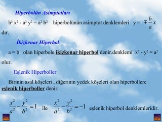 Hiperboln Asimptotlar? b 2  x 2  - a 2  y 2  = a 2  b 2   hiperbolnn asimptot denklemleri  y =  d?r.  ?kizkenar Hiperbol a = b  olan hiperbole  ikizkenar hiperbol  denir.denklemi  x 2  - y 2  = a 2 olur. E?lenik Hiperboller   Birinin asal k??eleri , di?erinin yedek k??eleri olan hiperbollere  e?lenik hiperboller  denir. ile  e?lenik hiperbol denklemleridir.  , 