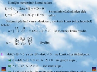 Koni?in merkezinin koordinatlar? ; f x  = 0  2Ax + B.y + D = 0 f y  = 0  B.x + 2C.y + E = 0 Sistemin ??zm varsa , denklem , merkezli konik (elips,hiperbol)  belirtir.  = |  | = 4AC - B 2   = 0  ise merkezli konik vard?r.  =  diyelim. 1.   4AC - B 2  > 0  ya da  B 2  - 4AC < 0  ise konik elips trndendir. a)    = 4AC - B 2  > 0  ve  A .  < 0  ise ger?el elips , b)    > 0  ve  A .  > 0  ise sanal elips , c)    > 0  ve  = 0  ise nokta elips ( yozla?m?? elips )  olur. Sisteminin ??zmnden elde edilir. , 2A  B B  2C A  B/2  D/2 B/2  C  E/2 D/2  E/2  F 