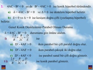 2.   4AC - B 2  < 0  ya da  B 2  - 4AC > 0  ise konik hiperbol trndendir. a)    = 4AC - B 2  < 0  ve  = 0  ise denklem hiperbol belirtir. b)    < 0 ve  = 0  ise kesi?en do?ru ?ifti (yozla?m?? hiperbol) belirtir. Genel Konik Denkleminin Parabol Olmas? Durumu  = 4AC - B 2  = 0  durumunu g?z ?nne alal?m. i)   ise a)   D 2  - 4AF > 0  iken parabol bir ?ift paralel do?ru olur. b)   D 2  - 4AF = 0  iken parabol ?ak???k iki do?ru olur. c)   D 2  - 4AF < 0  ise parabol sanal bir ?ift do?ru g?sterir. i i)   ise konik parabol g?sterir. , 