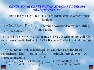 GENEL KON?K DENKLEM?N?N STANDART DURUMA D?N??T?R?LMES? Ax 2  + B.x.y + C.y + D.x +E.y +F = 0 denklemi ile verilen genel koni?in fx = 2Ax + B.y + D = 0 fy = B.x + 2C.y + E = 0 x = x   + h  ve  y = y   + k  konularak xli ve yli terimler yok edilir.O zaman genel konik denklemi  Ax 2  + B.x  .y   + C.y 2  + F   = 0  durumuna girer. x  y   l  terimin yok edilebilmesi i?in eksenlerin d?ndrlmesi yap?l?r.Bunun i?in  e?itli?ini ger?ekleyen  D   d?nme d?n?m ; sisteminin ??zmnden merkez  M(h,k) elde edilir. tan2  , x    cos  -sin  x  x   = x . cos - y . sin y    sin  cos  y  y   = x . sin + y . cos  [  ] =  [  ][  ]  