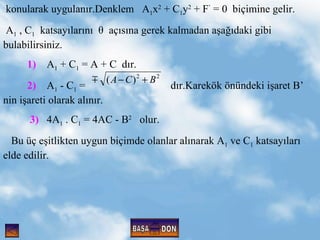 konularak uygulan?r.Denklem  A 1 x 2  + C 1 y 2  + F   = 0  bi?imine gelir. A 1  , C 1   katsay?lar?n?    a??s?na gerek kalmadan a?a??daki gibi bulabilirsiniz. 1)   A 1  + C 1  = A + C  d?r.  2)   A 1  - C 1  =  d?r.Karek?k ?nndeki i?aret B  nin i?areti olarak al?n?r. 3)   4A 1  . C 1  = 4AC - B 2   olur. Bu ? e?itlikten uygun bi?imde olanlar al?narak A 1  ve C 1  katsay?lar? elde edilir. BA?A D?N 