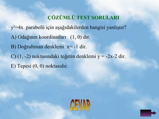 ??Z?ML? TEST SORULARI 1.   y 2 =4x  parabol i?in a?a??dakilerden hangisi yanl??t?r? A) Oda??n?n koordinatlar?  (1, 0) d?r. B) Do?rultman denklemi  x= -1 dir. C) (1, -2) noktas?ndaki te?etin denklemi y = -2x-2 dir. E) Tepesi (0, 0) noktas?d?r. CEVAP 