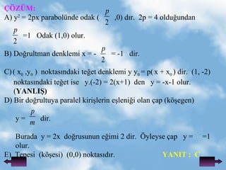 ??Z?M: A)   y 2  = 2px parabolnde   odak (  ,0) d?r.  2p = 4 oldu?undan  =1   Odak (1,0) olur. B) Do?rultman denklemi x = -  = -1  dir. C)   ( x 0  ,y 0  )  noktas?ndaki te?et denklemi y y 0  = p(   x + x 0  ) dir.  (1, -2) noktas?ndaki te?et ise  y.(-2) = 2(x+1)  den  y = -x-1 olur. ( YANLI?) D) Bir do?rultuya paralel kiri?lerin e?leni?i olan ?ap (k??egen)  y =  dir. Burada  y = 2x  do?rusunun e?imi 2 dir.  ?yleyse ?ap  y =  =1 olur. E)  Tepesi  (k??esi)  (0,0) noktas?d?r. YANIT :  C 
