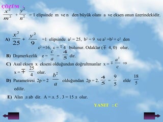 ??Z?M  :   +  = 1 elipsinde  m  ve n  den byk olan?  a  ve eksen onun zerindekidir. A)  +  =1  elipsinde  a 2  = 25,  b 2  = 9  ve a 2  =b 2  + c 2   den  c 2  =16,  c =  4  bulunur. Odaklar (  4, 0)  olur. B)  D??merkezlik  e =  =  dir. C)   Asal eksen  x  ekseni oldu?undan do?rultmanlar  x =  x =  olur. D)   Parametresi  2p = 2  oldu?undan  2p = 2.  =  elde edilir. E)   Alan   ab  dir.  A = . 5 . 3 = 15   olur.  YANIT  : C 