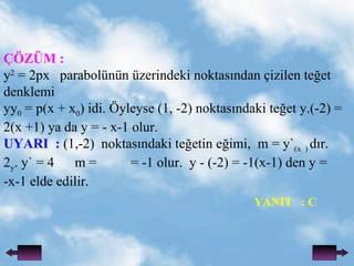 ??Z?M : y 2  = 2px  parabolnn zerindeki noktas?ndan ?izilen te?et denklemi yy 0  = p(x + x 0 ) idi. ?yleyse (1, -2) noktas?ndaki te?et y.(-2) = 2(x +1) ya da y = - x-1 olur. UYARI  :  (1,-2)  noktas?ndaki te?etin e?imi,  m = y` (x  )  d?r. 2 y . y` = 4  m =  = -1 olur.  y - (-2) = -1(x-1) den y = -x-1 elde edilir. YANIT  : C 