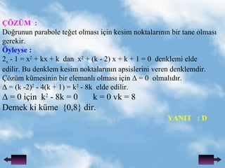 ??Z?M  : Do?runun parabole te?et olmas? i?in kesim noktalar?n?n bir tane olmas?  gerekir.  ?yleyse : 2 x  - 1 = x 2  + kx + k  dan  x 2  + (k - 2) x + k + 1 = 0  denklemi elde edilir. Bu denklem kesim noktalar?n?n apsislerini veren denklemdir.  ??zm kmesinin bir elemanl? olmas? i?in  = 0  olmal?d?r.  = (k -2) 2  - 4(k + 1) = k 2  - 8k  elde edilir.  = 0 i?in  k 2  - 8k = 0  k = 0 vk = 8 Demek ki kme  {0,8} dir. YANIT  : D 