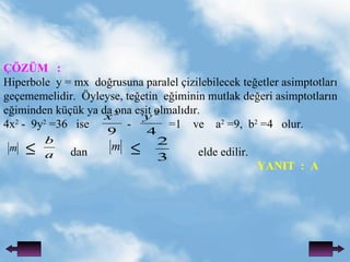 ??Z?M  : Hiperbole  y = mx  do?rusuna paralel ?izilebilecek te?etler asimptotlar? ge?ememelidir.  ?yleyse, te?etin  e?iminin mutlak de?eri asimptotlar?n  e?iminden k?k ya da ona e?it olmal?d?r. 4x 2  -  9y 2  =36  ise  -  =1  ve  a 2  =9,  b 2  =4  olur. dan  elde edilir.    YANIT  :  A 