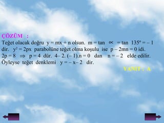 ??Z?M  : Te?et olacak do?ru  y = mx + n olsun.  m = tan  = tan  135? = C 1 dir.  y 2  = 2px  parabolne te?et olma ko?ulu  ise  p C 2mn = 0 idi. 2p = 8  p = 4  dr.  4C 2. (C 1).n = 0  dan  n = C 2  elde edilir. ?yleyse  te?et  denklemi  y = C xC 2  dir.   YANIT :  A 