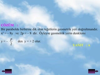 ??Z?M  : Bir parabolde birbirine dik olan te?etlerin geometrik yeri do?rultmand?r. x 2  = C 8y  ve  2p = C 8  dir.  ?yleyse geometrik yerin denklemi  y = C  den  y = + 2 olur.   YANIT  : A 