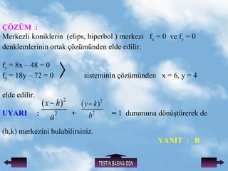 ??Z?M  :   Merkezli koniklerin  (elips, hiperbol ) merkezi  f x  = 0  ve f y  = 0 denklemlerinin ortak ??zmnden elde edilir. f x  = 8x C 48 = 0  f y  = 18y C 72 = 0  sisteminin ??zmnden  x = 6, y = 4  elde edilir. UYARI  :   +  =  1  durumuna   d?n?trerek de (h,k) merkezini bulabilirsiniz.   YANIT  :  B TEST?N BA?INA D?N 