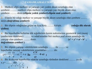 TAMAMLAMALI TEST SORULARI 1.   Merkezi elips merkezi ve yar??ap? yar? yedek eksen uzunlu?u olan ?embere .......... ,merkezi elips merkezi ve yar??ap? yar? byk eksen olan ?embere .......... denir .(elipsin yedek ?emberi,elipsin asal ?emberi) 2.   Elipsin bir oda?? merkez ve yar??ap? byk eksen uzunlu?u olan ?embere .......... denir .(do?rultma ?emberi) 3.   Bir elipsin oda??ndan ge?en en k?sa kiri? .......... kiri?tir.  (oda?a dik olarak ?izilen) 4.   Bir hiperboln birbirine dik te?etlerinin kesim noktalar?n?n geometrik yeri (monj ?emberinin denklemi) .......... ve odaklar?ndan biri merkez,asal eksen uzunlu?u da yar??ap olan ?embere .......... denir.  (x 2  + y 2  = a 2  - b 2  ,  do?rultman ?emberi )  5.   Bir elipsin yar??ap vekt?rlerinin uzunlu?u .......... ile .......... ve  hiperboln yar??ap vekt?rlerinin uzunluklar? .......... d?r.  (  ?le  )  6.   Bir ikizkenar hiperboln odaklar uzunlu?u trnden denklemi .......... ya da x.y= .......... dr. (  ) 