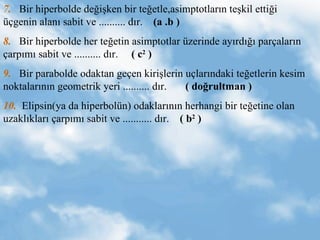 7.   Bir hiperbolde de?i?ken bir te?etle,asimptotlar?n te?kil etti?i ?genin alan? sabit ve .......... d?r.  (a .b ) 8.   Bir hiperbolde her te?etin asimptotlar zerinde ay?rd??? par?alar?n ?arp?m? sabit ve .......... d?r.  ( c 2  ) 9.   Bir parabolde odaktan ge?en kiri?lerin u?lar?ndaki te?etlerin kesim noktalar?n?n geometrik yeri .......... d?r.  ( do?rultman ) 10.   Elipsin(ya da hiperboln) odaklar?n?n herhangi bir te?etine olan uzakl?klar? ?arp?m? sabit ve ........... d?r.  ( b 2  )  
