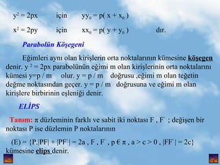 y 2  = 2px  i?in  yy 0  = p( x + x 0  ) x 2  = 2py  i?in  xx 0  = p( y + y 0  )  d?r. Paraboln K??egeni E?imleri ayn? olan kiri?lerin orta noktalar?n?n kmesine  k??egen  denir. y  2  = 2px parabolnn e?imi m olan kiri?lerinin orta noktalar?n? kmesi y=p / m  olur. y = p / m  do?rusu ,e?imi m olan te?etin de?me noktas?ndan ge?er. y = p / m  do?rusuna ve e?imi m olan kiri?lere birbirinin e?leni?i denir.  EL?PS Tan?m:   dzleminin farkl? ve sabit iki noktas? F , F   ; de?i?en bir noktas? P ise dzlemin P noktalar?n?n  (E) = {P,|PF| + |PF   | = 2a , F , F   , p   , a > c > 0 , |FF   | = 2c}  kmesine  elips  denir. , 