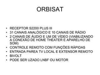 ORBISAT RECEPTOR S2200 PLUS III 31 CANAIS ANALÓGICO E 10 CANAIS DE RÁDIO  2 CANAIS DE ÁUDIO E UM DE VÍDEO (VIABILIZANDO A CONEXÃO DE HOME THEATER E APARELHO DE SOM) CONTROLE REMOTO COM FUNÇÕES RÁPIDAS ENTRADA PAREA TV LOCAL E EXTENSOR REMOTO BIVOLT PODE SER UZADO LNBF OU MOTOR 