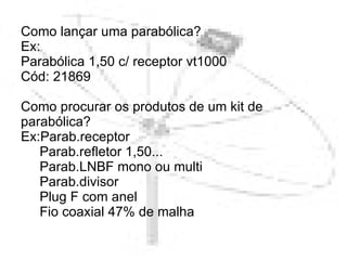 Como lançar uma parabólica? Ex: Parabólica 1,50 c/ receptor vt1000  Cód: 21869 Como procurar os produtos de um kit de parabólica? Ex:Parab.receptor   Parab.refletor 1,50...   Parab.LNBF mono ou multi   Parab.divisor   Plug F com anel   Fio coaxial 47% de malha    