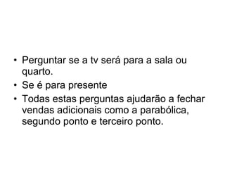 Perguntar se a tv será para a sala ou quarto. Se é para presente Todas estas perguntas ajudarão a fechar vendas adicionais como a parabólica, segundo ponto e terceiro ponto. 