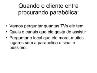 Quando o cliente entra procurando parabólica: Vamos perguntar quantas TVs ele tem Quais o canais que ele gosta de assistir Perguntar o local que ele mora, muitos lugares sem a parabólica o sinal é péssimo.  