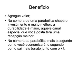 Benefício Agregue valor; Na compra de uma parabólica chapa o investimento é muito melhor, a durabilidade é maior, aquele canal especial que você gosta terá uma recepção melhor. Na compra da parabólica mais o segundo ponto você economizará, o segundo ponto sai mais barato junto com o kit.  