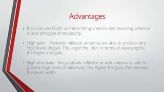 Advantages
• It can be used both as transmitting antenna and receiving antenna
due to principle of reciprocity.
• High gain: Parabolic reflector antennas are able to provide very
high levels of gain. The larger the 'dish’ in terms of wavelengths,
the higher the gain.
• High directivity: the parabolic reflector or dish antenna is able to
provide high levels of directivity. The higher the gain, the narrower
the beam width.
 