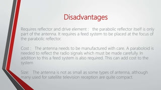 Disadvantages
Requires reflector and drive element : the parabolic reflector itself is only
part of the antenna. It requires a feed system to be placed at the focus of
the parabolic reflector.
Cost : The antenna needs to be manufactured with care. A paraboloid is
needed to reflect the radio signals which must be made carefully. In
addition to this a feed system is also required. This can add cost to the
system
Size: The antenna is not as small as some types of antenna, although
many used for satellite television reception are quite compact.
 