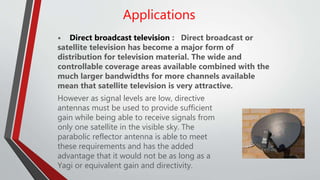 Applications
• Direct broadcast television : Direct broadcast or
satellite television has become a major form of
distribution for television material. The wide and
controllable coverage areas available combined with the
much larger bandwidths for more channels available
mean that satellite television is very attractive.
However as signal levels are low, directive
antennas must be used to provide sufficient
gain while being able to receive signals from
only one satellite in the visible sky. The
parabolic reflector antenna is able to meet
these requirements and has the added
advantage that it would not be as long as a
Yagi or equivalent gain and directivity.
 